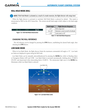 Page 507190-00709-04  Rev. AGarmin G1000 Pilot’s Guide for the Socata TBM 850493
AUTOMATIC FLIGHT CONTROL SYSTEM
ROLL HOLD MODE (ROL)
 NOTE: If Roll Hold Mode is activated as a result of a mode reversion, the flight director rolls wings level.
When	the	flight	 director	 is	activated	 or	switched,	 Roll	Hold	 Mode	 is	selected	 by	default.	 	 This	mode	 is	
annunciated	 as	‘ROL’	 in	the	 AFCS	 Status	 Box.		The	current	 aircraft	bank	angle	 is	held,	 subject	 to	the	 bank	 angle	
condition.
Bank Angle Flight...