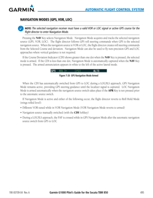 Page 509190-00709-04  Rev. AGarmin G1000 Pilot’s Guide for the Socata TBM 850495
AUTOMATIC FLIGHT CONTROL SYSTEM
NAVIGATION MODES (GPS, VOR, LOC)
 NOTE: The selected navigation receiver must have a valid VOR or LOC signal or active GPS course for the 
flight director to enter Navigation Mode.
Pressing	the	N AV Key selects Navigation Mode.  Navigation Mode acquires and tracks the selected navigation 
source	(GPS,	VOR,	LOC).	 	 The	flight	 director	 follows	GPS	roll	steering	 commands	 when	GPS	is	the	 selected...