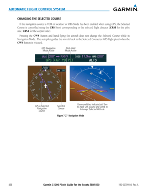 Page 510Garmin G1000 Pilot’s Guide for the Socata TBM 850190-00709-04  Rev. A496
AUTOMATIC FLIGHT CONTROL SYSTEM
CHANGING THE SELECTED COURSE
If	the	 navigation	 source	is	VOR	 or	localizer	 or	OBS	 Mode	 has	been	 enabled	 when	using	GPS,	the	Selected	
Course is controlled using the CRS Knob corresponding to the selected flight director (CRS1 for the pilot 
side, CRS2 for the copilot side).
Pressing	 the	CWS Button and hand-flying the aircraft does not change the Selected Course while in 
Navigation	 Mode.		The...