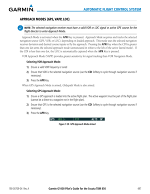 Page 511190-00709-04  Rev. AGarmin G1000 Pilot’s Guide for the Socata TBM 850497
AUTOMATIC FLIGHT CONTROL SYSTEM
APPROACH MODES (GPS, VAPP, LOC)
 NOTE: The selected navigation receiver must have a valid VOR or LOC signal or active GPS course for the 
flight director to enter Approach Mode.
Approach Mode is activated when the APR Key is pressed.  Approach Mode acquires and tracks the selected 
navigation	source	(GPS,	VOR,	or	LOC),	 depending	 on	loaded	 approach.		 This	mode	 uses	the	selected	 navigation...