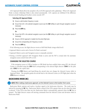 Page 512Garmin G1000 Pilot’s Guide for the Socata TBM 850190-00709-04  Rev. A498
AUTOMATIC FLIGHT CONTROL SYSTEM
LOC	Approach	 Mode	allows	 the	autopilot	 to	fly	 a	LOC/ILS	 approach	 with	a	glideslope.		 When	LOC	Approach	
Mode is armed, Glideslope Mode is also armed automatically.  LOC captures are inhibited if the difference 
between	aircraft	heading	and	localizer	course	exceeds	105°.
Selecting LOC Approach Mode:
1) Ensure a valid localizer frequency is tuned.
2) Ensure that LOC is the selected navigation...