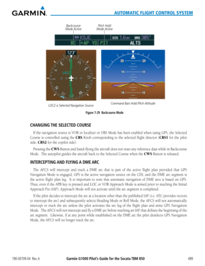 Page 513190-00709-04  Rev. AGarmin G1000 Pilot’s Guide for the Socata TBM 850499
AUTOMATIC FLIGHT CONTROL SYSTEM
Figure 7-29  Backcourse Mode
LOC2 is Selected Navigation SourceCommand Bars Hold Pitch Attitude
Pitch Hold 
Mode ActiveBackcourse 
Mode Active
CHANGING THE SELECTED COURSE
If	 the	 navigation	 source	is	VOR	 or	localizer	 or	OBS	 Mode	 has	been	 enabled	 when	using	GPS,	the	Selected	
Course is controlled using the CRS Knob corresponding to the selected flight director (CRS1 for the pilot 
side, CRS2...