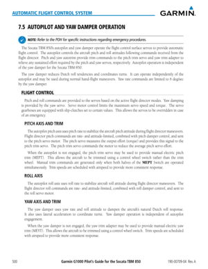 Page 514Garmin G1000 Pilot’s Guide for the Socata TBM 850190-00709-04  Rev. A500
AUTOMATIC FLIGHT CONTROL SYSTEM
7.5 AUTOPILOT AND YAW DAMPER OPERATION
 NOTE: Refer to the POH for specific instructions regarding emergency procedu\
res.
The Socata TBM 850’s autopilot and yaw damper operate the flight control surface servos to provide automatic 
flight control.  The autopilot controls the aircraft pitch and roll attitudes following commands received from the 
flight	director.		 Pitch	and	yaw	 autotrim	 provide...