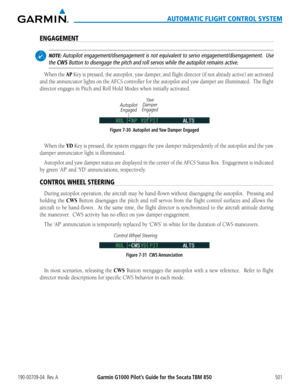 Page 515190-00709-04  Rev. AGarmin G1000 Pilot’s Guide for the Socata TBM 850501
AUTOMATIC FLIGHT CONTROL SYSTEM
ENGAGEMENT
 NOTE: Autopilot engagement/disengagement is not equivalent to servo engagement/disengagement.  Use 
the CWS Button to disengage the pitch and roll servos while the autopilot remai\
ns active.
When	the	AP Key is pressed, the autopilot, yaw damper, and flight director (if not already active) are activated 
and the annunciator lights on the AFCS controller for the autopilot and yaw damper are...