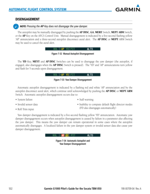 Page 516Garmin G1000 Pilot’s Guide for the Socata TBM 850190-00709-04  Rev. A502
AUTOMATIC FLIGHT CONTROL SYSTEM
DISENGAGEMENT
 NOTE: Pressing the AP Key does not disengage the yaw damper.
The autopilot may be manually disengaged by pushing the AP DISC, GA, MERT Switch, MEPT ARM Switch, 
or the AP Key on the AFCS Control Unit.  Manual disengagement is indicated by a five-second flashin\
g yellow 
‘AP’	annunciation	 and	a	three-second	autopilot disconnect aural alert.  The AP DISC or MEPT ARM Switch 
may be used...