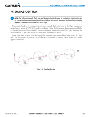 Page 517190-00709-04  Rev. AGarmin G1000 Pilot’s Guide for the Socata TBM 850503
AUTOMATIC FLIGHT CONTROL SYSTEM
7.6 EXAMPLE FLIGHT PLAN
 NOTE: The following example flight plan and diagrams (not to be used for nav\
igation) in this section are 
for instructional purposes only and should be considered not current.  Numbered portions of accompanying 
diagrams correspond to numbered procedure steps.
This scenario-based set of procedures	 (based	on	the	 example	 flight	plan	found	 in	the	 Flight	 Management...