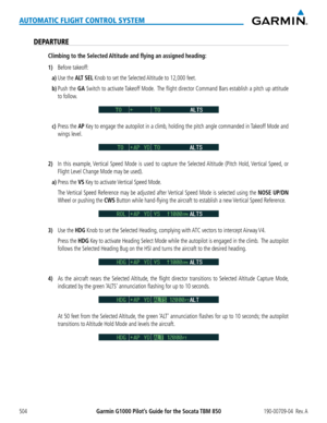 Page 518Garmin G1000 Pilot’s Guide for the Socata TBM 850190-00709-04  Rev. A504
AUTOMATIC FLIGHT CONTROL SYSTEM
DEPARTURE
Climbing to the Selected Altitude and flying an assigned heading:
1) Before takeoff:
a)  Use  the ALT SEL Knob to set the Selected Altitude to 12,000 feet.
b) Push the GA Switch to activate Takeoff Mode.  The flight director Command Bars establish a pitch up attitude 
to follow.
c) Press the AP Key to engage the autopilot in a climb, holding the pitch angle commanded in Takeoff Mode and...