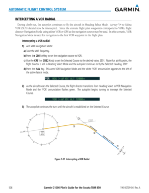 Page 520Garmin G1000 Pilot’s Guide for the Socata TBM 850190-00709-04  Rev. A506
AUTOMATIC FLIGHT CONTROL SYSTEM
INTERCEPTING A VOR RADIAL
During	climb-out,	 the	autopilot	 continues	 to	fly	 the	 aircraft	 in	Heading	 Select	Mode.	 	 Airway	V4	to	Salina	
VOR (SLN) should now be intercepted.  Since the enroute flight plan waypoints correspond to VORs, flight 
director	 Navigation	 Mode	using	either	 VOR	or	GPS	 as	the	 navigation	 source	may	be	used.		 In	this	 scenario,	 VOR	
Navigation Mode is used for...