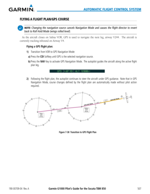 Page 521190-00709-04  Rev. AGarmin G1000 Pilot’s Guide for the Socata TBM 850507
AUTOMATIC FLIGHT CONTROL SYSTEM
FLYING A FLIGHT PLAN/GPS COURSE
 NOTE: Changing the navigation source cancels Navigation Mode and causes the fl\
ight director to revert 
back to Roll Hold Mode (wings rolled level).
As	the	 aircraft	 closes	on	Salina	 VOR,	GPS	is	used	 to	navigate	 the	next	 leg,	airway	 V244.	 	 The	aircraft	 is	
currently	tracking	inbound	on	Airway	V4.
Flying a GPS flight plan:
1) Transition from VOR to GPS...
