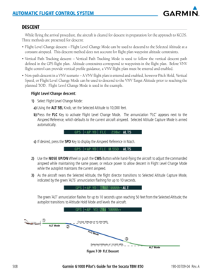 Page 522Garmin G1000 Pilot’s Guide for the Socata TBM 850190-00709-04  Rev. A508
AUTOMATIC FLIGHT CONTROL SYSTEM
DESCENT
While	flying	the	arrival	 procedure,	 the	aircraft	 is	cleared	 for	descent	 in	preparation	 for	the	 approach	 to	KCOS.		
Three methods are presented for descent:
•	 Flight	 Level	Change	 descent	–	Flight	 Level	Change	 Mode	can	be	used	 to	descend	 to	the	 Selected	 Altitude	at	a	
constant airspeed.  This descent method does not account for flight pl\
an waypoint altitude constraints.
•...