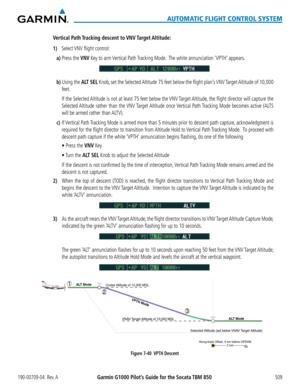 Page 523190-00709-04  Rev. AGarmin G1000 Pilot’s Guide for the Socata TBM 850509
AUTOMATIC FLIGHT CONTROL SYSTEM
Vertical  Path Tracking  descent  to VNV Target Altitude:
1) Select VNV flight control:
a) Press the VNV Key to arm Vertical Path Tracking Mode.  The white annunciation ‘VPTH’ appears.
b) Using the ALT SEL Knob, set the Selected Altitude 75 feet below the flight plan’s VNV Target Altitude of 10,000 
feet.
 If the Selected Altitude is not at least 75 feet below the VNV Target Altitude, the flight...