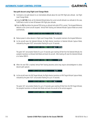 Page 524Garmin G1000 Pilot’s Guide for the Socata TBM 850190-00709-04  Rev. A510
AUTOMATIC FLIGHT CONTROL SYSTEM
Non-path descent using Flight Level Change Mode:
1) Command a non-path descent to an intermediate altitude above the next VNV flight plan altitude.  Use Flight 
Level Change Mode:
a) Using the ALT SEL Knob, set the Selected Altitude below the current aircraft altitude to an altitude (in this case, 
9,400 feet) at which to level off between VNV flight plan altitudes.
b) Press the FLC Key before the...