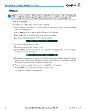 Page 526Garmin G1000 Pilot’s Guide for the Socata TBM 850190-00709-04  Rev. A512
AUTOMATIC FLIGHT CONTROL SYSTEM
APPROACH
 NOTE: If an approach contains a DME arc, the arc must be flown in Navigation Mode with the GFC 700.  
When receiving vectors from ATC, Navigation Mode must be selected prior to intercepting the ARC.
Flying an ILS approach:
1) Transition from GPS Navigation Mode to Heading Select Mode.
a) Select the Runway 35L ILS approach for KCOS and select ‘VECTORS’ for the transition.  Load and activate...