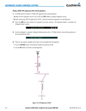 Page 528Garmin G1000 Pilot’s Guide for the Socata TBM 850190-00709-04  Rev. A514
AUTOMATIC FLIGHT CONTROL SYSTEM
Flying a RNAV GPS approach with vertical guidance:
1) Arm flight director modes for a RNAV GPS approach with vertical guidance:
a) Make sure the navigation source is set to GPS (use CDI Softkey to change navigation source).
b) Select the Runway 35R LPV approach for KCOS.  Load and activate the approach into the flight plan.
2) Press the APR Key once clearance for approach has been received.  GPS...