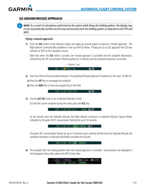 Page 529190-00709-04  Rev. AGarmin G1000 Pilot’s Guide for the Socata TBM 850515
AUTOMATIC FLIGHT CONTROL SYSTEM
GO AROUND/MISSED APPROACH
 NOTE: As a result of calculations performed by the system while flying the h\
olding pattern, the display may 
re-size automatically and the aircraft may not precisely track the holdi\
ng pattern as depicted on the PFD and 
MFD.
Flying a missed approach:
1) Push the GA Switch at the Decision height and apply go around power to execute a missed approach.  The 
flight director...