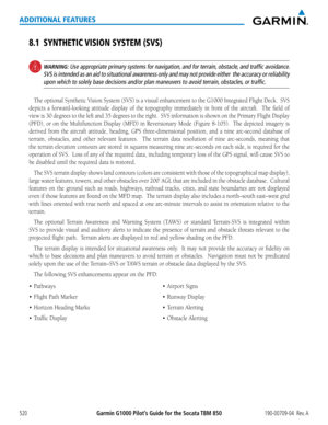 Page 534Garmin G1000 Pilot’s Guide for the Socata TBM 850190-00709-04  Rev. A520
ADDITIONAL FEATURES
8.1 SYNTHETIC VISION SYSTEM (SVS)
 WARNING: Use appropriate primary systems for navigation, and for terrain, obstacle, and traffic avoidance.  
SVS is intended as an aid to situational awareness only and may not provide either  the accuracy or reliability 
upon which to solely base decisions and/or plan maneuvers to avoid terra\
in, obstacles, or traffic.
The optional Synthetic	 Vision	System	 (SVS)	is	a	visual...