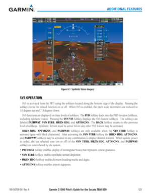 Page 535Garmin G1000 Pilot’s Guide for the Socata TBM 850190-00709-04  Rev. A521
ADDITIONAL FEATURES
Figure 8-1  Synthetic Vision Imagery
SVS OPERATION
SVS	is	activated	 from	the	PFD	 using	 the	softkeys	 located	along	the	bottom	 edge	of	the	 display.		 Pressing	 the	
softkeys	turns	the	related	 function	 on	or	off.		 When	 SVS	is	enabled,	 the	pitch	 scale	increments	 are	reduced	 to	
10	degrees	up	and	7.5	degrees	down.
SVS	functions	 are	displayed	 on	three	 levels	 of	softkeys.		 The	PFD Softkey	leads	into...