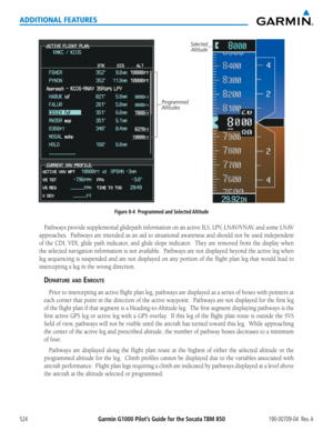 Page 538Garmin G1000 Pilot’s Guide for the Socata TBM 850190-00709-04  Rev. A524
ADDITIONAL FEATURES
Figure 8-4  Programmed and Selected Altitude
Selected Altitude
Programmed 
Altitudes
Pathways	 provide	supplemental	 glidepath	information	 on	an	active	 ILS,	LPV,	 LNAV/VNAV,	 and	some	 LNAV	
approaches.		 Pathways	are	intended	 as	an	 aid	 to	situational	 awareness	and	should	 not	be	used	 independent	
of	the	 CDI,	 VDI,	glide	 path	indicator,	 and	glide	 slope	 indicator.	 	 They	are	removed	 from	the	display...