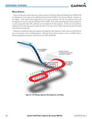 Page 540Garmin G1000 Pilot’s Guide for the Socata TBM 850190-00709-04  Rev. A526
ADDITIONAL FEATURES
misseD aPPRO ach
Upon	 activating	 the	missed	 approach,	 pathways	lead	to	the	 Missed	 Approach	 Holding	Point	(MAHP)	 and	
are	displayed	 as	a	level	 path	at	the	 published	 altitude	for	the	 MAHP,	 or	the	 selected	 altitude,	 whichever	 is	
the	highest.	 	 If	the	 initial	 missed	 approach	 leg	is	a	Course-to-Altitude	 (CA)	leg,	the	pathways	 boxes	will	
be	displayed	 level	at	the	 altitude	 published	 for...