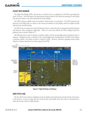 Page 541Garmin G1000 Pilot’s Guide for the Socata TBM 850190-00709-04  Rev. A527
ADDITIONAL FEATURES
FLIGHT PATH MARKER
The	Flight	 Path	Marker	 (FPM),	also	known	 as	a	Velocity	 Vector,	is	displayed	 on	the	 PFD	 at	groundspeeds	
above	 30	knots.		 The	FPM	 depicts	 the	approximate	 projected	path	of	the	 aircraft	 accounting	 for	wind	 speed	
and	direction	relative	to	the	three-dimensional	terrain	display.
The	FPM	 is	always	 available	 when	the	Synthetic	 Terrain	feature	is	in	 operation.	 	 The	FPM...