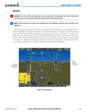 Page 543Garmin G1000 Pilot’s Guide for the Socata TBM 850190-00709-04  Rev. A529
ADDITIONAL FEATURES
RUNWAYS
 WARNING: Do not use SVS runway depiction as the sole means for determining the proximity of the airc\
raft 
to the runway or for maintaining the proper approach path angle during landing.
 NOTE:  Not all airports have runways with endpoint data in the database, therefore, these runways are not 
displayed.
Runway	 data	provides	 improved	 awareness	 of	runway	 location	 with	respect	 to	the	 surrounding...