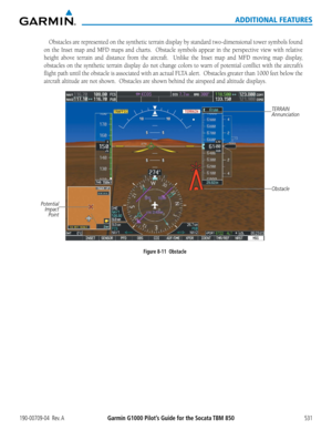 Page 545Garmin G1000 Pilot’s Guide for the Socata TBM 850190-00709-04  Rev. A531
ADDITIONAL FEATURES
Obstacles	are	represented	 on	the	 synthetic	 terrain	display	 by	standard	 two-dimensional	 tower	symbols	 found	
on	the	 Inset	 map	and	MFD	 maps	 and	charts.	 	 Obstacle	 symbols	appear	in	the	 perspective	 view	with	relative	
height	 above	terrain	 and	distance	 from	the	aircraft.	 	 Unlike	the	Inset	 map	and	MFD	 moving	 map	display,	
obstacles	 on	the	 synthetic	 terrain	display	 do	not	 change	 colors	to...