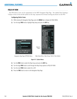 Page 546Garmin G1000 Pilot’s Guide for the Socata TBM 850190-00709-04  Rev. A532
ADDITIONAL FEATURES
FIELD OF VIEW
The	PFD	 field	 of	view	 can	be	represented	 on	the	 MFD	 Navigation	 Map	Page.	 	 Two	dashed	 lines	forming	 a	
V-shape	in	front	of	the	aircraft	symbol	on	the	map,	represent	the	forward	viewing	area	shown	on	the	PFD.
Configuring field of view:
1) While viewing the Navigation Map Page, press the MENU Key to display the PAGE MENU.
2) Turn the large FMS Knob to highlight Map Setup and press the ENT...