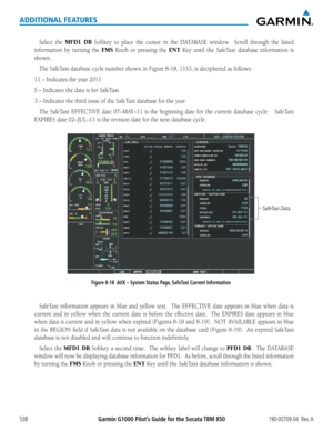 Page 552Garmin G1000 Pilot’s Guide for the Socata TBM 850190-00709-04  Rev. A538
ADDITIONAL FEATURES
Select the MFD1 DB	Softkey	 to	place	 the	cursor	 in	the	 DATABASE	 window.	 	Scroll	through	 the	listed	
information	 by	turning	 the	FMS	Knob	 or	pressing	 the	ENT	Key	 until	 the	SafeTaxi	 database	 information	 is	
shown.
The	SafeTaxi	database	cycle	number	shown	in	Figure	8-18,	11S3,	is	deciphered	as	follows:
11	–	Indicates	the	year	2011
S	–	Indicates	the	data	is	for	SafeTaxi	
3	–	Indicates	the	third	issue	of...