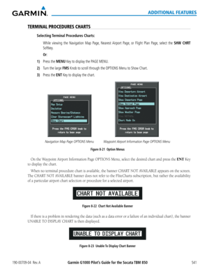 Page 555Garmin G1000 Pilot’s Guide for the Socata TBM 850190-00709-04  Rev. A541
ADDITIONAL FEATURES
TERMINAL PROCEDURES CHARTS
Selecting Terminal Procedures Charts:
   While viewing the Navigation Map Page, Nearest Airport Page, or Flight Plan Page, select the SHW CHRT 
Softkey.
 Or:
1) Press the MENU Key to display the PAGE MENU.
2) Turn the large FMS Knob to scroll through the OPTIONS Menu to Show Chart.
3) Press the ENT Key to display the chart.
Navigation Map Page OPTIONS MenuWaypoint Airport Information...