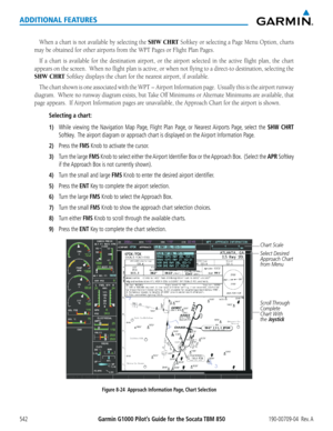 Page 556Garmin G1000 Pilot’s Guide for the Socata TBM 850190-00709-04  Rev. A542
ADDITIONAL FEATURES
When	a	chart	 is	not	 available	 by	selecting	 the	SHW CHRT	Softkey	 or	selecting	 a	Page	 Menu	 Option,	 charts	
may	be	obtained	for	other	airports	from	the	WPT	Pages	or	Flight	Plan	Pages.
If	a	chart	 is	available	 for	the	 destination	 airport,	or	the	 airport	 selected	 in	the	 active	 flight	plan,	the	chart	
appears	 on	the	 screen.		 When	no	flight	 plan	is	active,	 or	when	 not	flying	 to	a	direct-to...