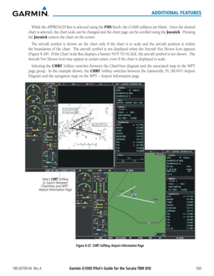 Page 557Garmin G1000 Pilot’s Guide for the Socata TBM 850190-00709-04  Rev. A543
ADDITIONAL FEATURES
While	the	APPROACH	 Box	is	selected	 using	the	FMS	Knob,	 the	G1000	 softkeys	 are	blank.		 Once	the	desired	
chart	 is	selected,	 the	chart	 scale	can	be	changed	 and	the	chart	 page	can	be	scrolled	 using	the	Joystick.		Pressing	
the Joystick	centers	the	chart	on	the	screen.
The	 aircraft	 symbol	 is	shown	 on	the	 chart	 only	if	the	 chart	 is	to	 scale	 and	the	aircraft	 position	 is	within	
the	 boundaries...