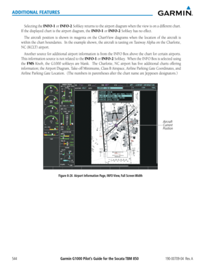 Page 558Garmin G1000 Pilot’s Guide for the Socata TBM 850190-00709-04  Rev. A544
ADDITIONAL FEATURES
Selecting the INFO-1 or INFO-2 Softkey	returns	to	the	 airport	 diagram	 when	the	view	 is	on	 a	different	 chart.		
If	the	displayed	chart	is	the	airport	diagram,	the	INFO-1 or INFO-2 Softkey	has	no	effect.
The	aircraft	 position	 is	shown	 in	magenta	 on	the	 ChartView	 diagrams	when	the	location	 of	the	 aircraft	 is	
within	the	chart	 boundaries.		 In	the	 example	 shown,	the	aircraft	 is	taxiing	 on	Taxiway...