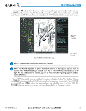 Page 561Garmin G1000 Pilot’s Guide for the Socata TBM 850190-00709-04  Rev. A547
ADDITIONAL FEATURES
Selecting the WX Softkey	shows	the	airport	 weather	 frequency	 information,	 and	includes	 weather	data	such	
as	METAR	 and	TAF	 from	 the	SiriusXM	 Data	Link	 Receiver,	 when	available.	 	 Weather	information	 is	available	
only	 when	 an	SiriusXM	 Data	Link	 Receiver	 is	installed	 and	the	XM	 WX	 Satellite	 Weather	 subscription	 is	current.
Figure 8-31  Weather Information Page
WX Softkey 
Selected
WX Info...