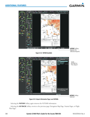 Page 562Garmin G1000 Pilot’s Guide for the Socata TBM 850190-00709-04  Rev. A548
ADDITIONAL FEATURES
Figure 8-32  NOTAM Available
NOTAM Softkey 
Appears for 
Selected Airports
Figure 8-33  Airport Information Page, Local NOTAMs
Local 
NOTAM on 
This Airport 
NOTAM Softkey 
Selected
Selecting the NOTAM Softkey	again	removes	the	NOTAMS	information.
Selecting the GO BACK Softkey	 reverts	to	the	 previous	 page	(Navigation	 Map	Page,	 Nearest	 Pages,	or	Flight	
Plan	Page).  