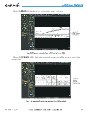 Page 565Garmin G1000 Pilot’s Guide for the Socata TBM 850190-00709-04  Rev. A551
ADDITIONAL FEATURES
Selecting the PROFILE Softkey	displays	the	approach	chart	descent	profile	strip.
Approach 
Chart Descent 
Profile Strip
Figure 8-37  Approach Information Page, Profile View, Full Screen Width
Selecting the MINIMUMS Softkey	 displays	 the	minimum	 descent	altitude/visibility	 strip	at	the	 bottom	 of	the	
approach	chart.
Minimum 
Descent 
Altitude/
Visibility Strip
Figure 8-38  Approach Information Page, Minimums...