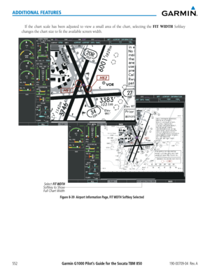 Page 566Garmin G1000 Pilot’s Guide for the Socata TBM 850190-00709-04  Rev. A552
ADDITIONAL FEATURES
If	the	 chart	 scale	has	been	 adjusted	 to	view	 a	small	 area	of	the	 chart,	 selecting	 the	FIT WIDTH	Softkey	
changes	the	chart	size	to	fit	the	available	screen	width.
Select FIT WDTH 
Softkey to Show  Full Chart Width
Figure 8-39  Airport Information Page, FIT WDTH Softkey Selected  