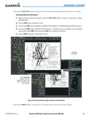 Page 567Garmin G1000 Pilot’s Guide for the Socata TBM 850190-00709-04  Rev. A553
ADDITIONAL FEATURES
Selecting the FULL SCN Softkey	alternates	between	removing	and	replacing	the	data	window	to	the	right.
Selecting Additional  Information:
1) While viewing the Airport Taxi Diagram, select the FULL SCN Softkey to display the information windows 
(AIRPORT, INFO).
2) Press the FMS Knob to activate the cursor.
3) Turn the large FMS Knob to highlight the AIRPORT, INFO, RUNWAYS, or FREQUENCIES Box (INFO Box shown).
4)...