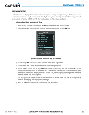 Page 569Garmin G1000 Pilot’s Guide for the Socata TBM 850190-00709-04  Rev. A555
ADDITIONAL FEATURES
DAY/NIGHT VIEW
ChartView	can	be	displayed	 on	a	white	 or	black	 background	 for	day	 or	night	 viewing.		 The	Day	 View	 offers	
a	better	 presentation	 in	a	bright	 environment.		 The	Night	 View	gives	 a	better	 presentation	 for	viewing	 in	a	dark	
environment.		When	the	CHART	SETUP	Box	is	selected	the	G1000	softkeys	are	blank.
Selecting Day,  Night,  or Automatic View:
1) While viewing a terminal chart press...