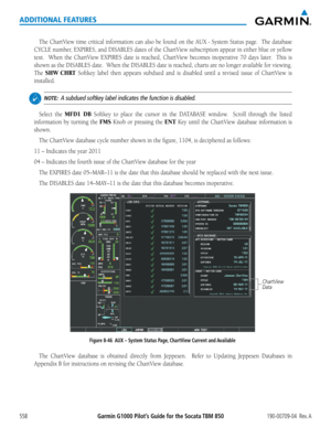 Page 572Garmin G1000 Pilot’s Guide for the Socata TBM 850190-00709-04  Rev. A558
ADDITIONAL FEATURES
The	ChartView	 time	critical	 information	 can	also	 be	found	 on	the	AUX	-	System	 Status	page.		The	database	
CYCLE	 number,	 EXPIRES,	 and	DISABLES	 dates	of	the	 ChartView	 subscription	 appear	in	either	 blue	or	yellow	
text.	 	 When	 the	ChartView	 EXPIRES	date	is	reached,	 ChartView	 becomes	inoperative	 70	days	 later.	 	 This	is	
shown	 as	the	 DISABLES	 date.		When	 the	DISABLES	 date	is	reached,...