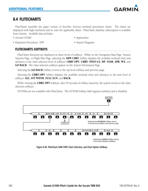 Page 574Garmin G1000 Pilot’s Guide for the Socata TBM 850190-00709-04  Rev. A560
ADDITIONAL FEATURES
8.4 FLITECHARTS
FliteCharts	resemble	the	paper	 version	 of	AeroNav	 Services	terminal	 procedures	 charts.	 	The	charts	 are	
displayed	 with	high-resolution	 and	in	color	 for	applicable	 charts.		FliteCharts	 database	subscription	 is	available	
from	Garmin.		Available	data	includes:
•	 Arrivals
FLITECHARTS SOFTKEYS
FliteCharts	 functions	are	displayed	 on	three	 levels	 of	softkeys.		 While	on	the	 Navigation...