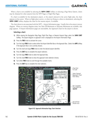 Page 576Garmin G1000 Pilot’s Guide for the Socata TBM 850190-00709-04  Rev. A562
ADDITIONAL FEATURES
When	a	chart	 is	not	 available	 by	selecting	 the	SHW CHRT	Softkey	 or	selecting	 a	Page	 Menu	 Option,	 charts	
may	be	obtained	for	other	airports	from	the	WPT	Pages	or	Flight	Plan	Pages.
If	a	chart	 is	available	 for	the	 destination	 airport,	or	the	 airport	 selected	 in	the	 active	 flight	plan,	the	chart	
appears	 on	the	 screen.		 When	no	flight	 plan	is	active,	 or	when	 not	flying	 to	a	direct-to...