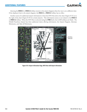 Page 578Garmin G1000 Pilot’s Guide for the Socata TBM 850190-00709-04  Rev. A564
ADDITIONAL FEATURES
Selecting the INFO-1 or INFO-2 Softkey	returns	to	the	 airport	 diagram	 when	the	view	 is	on	 a	different	 chart.		
If	the	displayed	chart	is	the	airport	diagram,	the	INFO-1 or INFO-2 Softkey	has	no	effect.
Another	source	for	additional	 airport	information	 is	from	 the	INFO	 Box	above	 the	chart	 (Figure	 8-53)	or	to	
the	 right	 of	the	 chart	 (Figure	 8-54)	for	certain	 airports.		 This	information	 source...