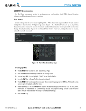 Page 59190-00709-04  Rev. AGarmin G1000 Pilot’s Guide for the Socata TBM 850 45
SYSTEM OVERVIEW
cDi/BaRO synchROnizatiOn
See the Flight Instruments section for a discussion on synchronizing both PFD’s Course Deviation 
Indicators and the altimeter barometric settings.
PilOt PROFiles
System settings may be saved under a pilot profile.  When the system is powered on, the last selected 
pilot profile is shown on the MFD power-up screen (Figure 1-8).  The G1000 can store up to 25 profiles; 
the currently active...
