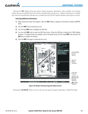 Page 581Garmin G1000 Pilot’s Guide for the Socata TBM 850190-00709-04  Rev. A567
ADDITIONAL FEATURES
Selecting the WX Softkey	shows	the	airport	 weather	 frequency	 information,	 when	available,	 and	includes	
weather	 data	such	 as	METAR	 and	TAF	 from	 the	SiriusXM	 Data	Link	 Receiver.		 Weather	information	 is	available	
only	 when	 an	SiriusXM	 Data	Link	 Receiver	 is	installed	 and	the	XM	 WX	 Satellite	 Weather	 subscription	 is	current.
Selecting Additional  Information:
1) While viewing the Airport Taxi...