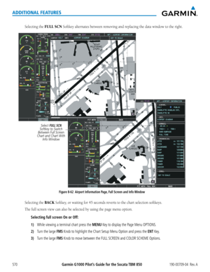 Page 584Garmin G1000 Pilot’s Guide for the Socata TBM 850190-00709-04  Rev. A570
ADDITIONAL FEATURES
Selecting the FULL SCN Softkey	alternates	between	removing	and	replacing	the	data	window	to	the	right.
Figure 8-62  Airport Information Page, Full Screen and Info Window
Select FULL SCN 
Softkey to Switch 
Between Full Screen 
Chart and Chart With  Info Window
Selecting the BACK Softkey,	or	waiting	for	45	seconds	reverts	to	the	chart	selection	softkeys.
The	full	screen	view	can	also	be	selected	by	using	the	page...