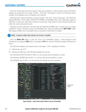 Page 588Garmin G1000 Pilot’s Guide for the Socata TBM 850190-00709-04  Rev. A574
ADDITIONAL FEATURES
When	the	180	 day	grace	 period	 has	expired,	 ‘Chart	data	is	disabled.’	 in	yellow	 indicates	 that	the	FliteCharts	
database	 has	expired	 and	is	no	 longer	 viewable.	 	 ‘Chart	Data:	N/A’	appears	 in	white	 if	no	 FliteCharts	 data	is	
available	on	the	database	card	or	no	database	card	is	inserted.
FliteCharts	 time	critical	 information	 can	also	 be	found	 on	the	AUX	 -	System	 Status	page.	 	 The...