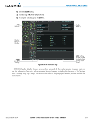 Page 593Garmin G1000 Pilot’s Guide for the Socata TBM 850190-00709-04  Rev. A579
ADDITIONAL FEATURES
6) Select the LOCK Softkey.
7)  Turn the large FMS Knob to highlight YES.
8) To complete activation, press the ENT Key.
RADIO 
and INFO Softkeys
Figure 8-73  XM Information Page Audio 
Radio ID
Weather 
Products  Window
Data 
Radio ID
LOCK Softkey 
is Used to Save 
Activation Data 
During Initial 
Setup
If	 XM	 WX	 Satellite	 Weather	 Services	have	not	been	 activated,	 all	the	 weather	 product	boxes	are	blank...
