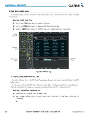 Page 594Garmin G1000 Pilot’s Guide for the Socata TBM 850190-00709-04  Rev. A580
ADDITIONAL FEATURES
USING SIRIUSXM RADIO
The	XM	Radio	 Page	provides	 information	 and	control	 of	the	 audio	 entertainment	 features	of	the	 SiriusXM	
Satellite	Radio.
Selecting the XM Radio Page:
1) Turn the large FMS Knob to select the Auxiliary Page Group.
2) Turn the small FMS Knob to select the displayed AUX - XM Information Page.
3) Select the RADIO Softkey to show the XM Radio Page where audio entertainment is controlled....