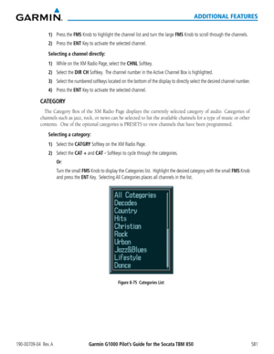 Page 595Garmin G1000 Pilot’s Guide for the Socata TBM 850190-00709-04  Rev. A581
ADDITIONAL FEATURES
1) Press the FMS Knob to highlight the channel list and turn the large FMS Knob to scroll through the channels.
2) Press the ENT Key to activate the selected channel.
Selecting a channel directly:
1) While on the XM Radio Page, select the CHNL Softkey.
2) Select the DIR CH Softkey.  The channel number in the Active Channel Box is highlighted.
3) Select the numbered softkeys located on the bottom of the display to...