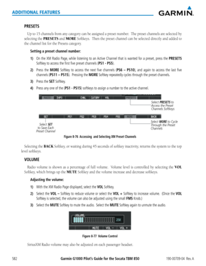 Page 596Garmin G1000 Pilot’s Guide for the Socata TBM 850190-00709-04  Rev. A582
ADDITIONAL FEATURES
PRESETS
Up	to	15	 channels	 from	any	category	 can	be	assigned	 a	preset	 number.		 The	preset	 channels	 are	selected	 by	
selecting the PRESETS and MORE	Softkeys.		 Then	the	preset	 channel	 can	be	selected	 directly	and	added	 to	
the	channel	list	for	the	Presets	category.
Setting a preset channel number:
1) On the XM Radio Page, while listening to an Active Channel that is wanted for a preset, press the...
